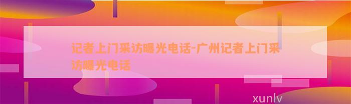 记者上门采访曝光电话-广州记者上门采访曝光电话